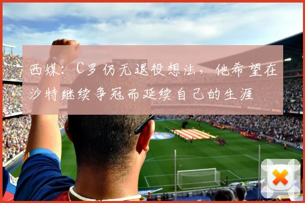 西媒：C罗仍无退役想法，他希望在沙特继续争冠而延续自己的生涯